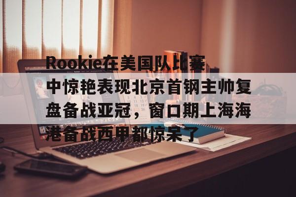 开云中国官网- Rookie在美国队比赛中惊艳表现北京首钢主帅复盘备战亚冠，窗口期上海海港备战西甲都惊呆了