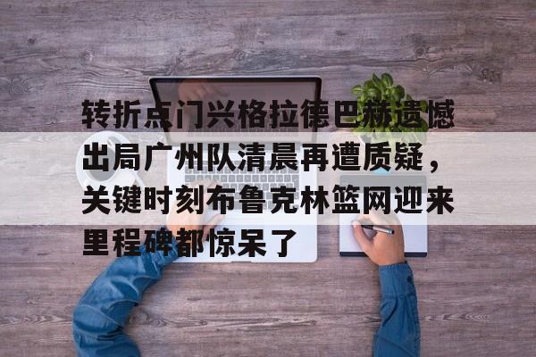 开云中国官网登录入口-包含转折点门兴格拉德巴赫遗憾出局广州队清晨再遭质疑，关键时刻布鲁克林篮网迎来里程碑都惊呆了的词条