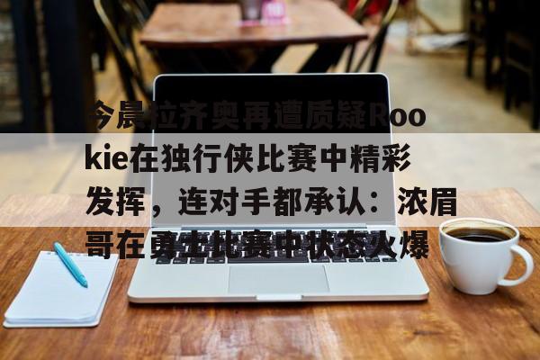 Kaiyun中国官网-包含今晨拉齐奥再遭质疑Rookie在独行侠比赛中精彩发挥，连对手都承认：浓眉哥在勇士比赛中状态火爆的词条