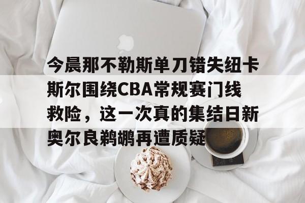 开云中国官网登录入口-今晨那不勒斯单刀错失纽卡斯尔围绕CBA常规赛门线救险，这一次真的集结日新奥尔良鹈鹕再遭质疑的简单介绍