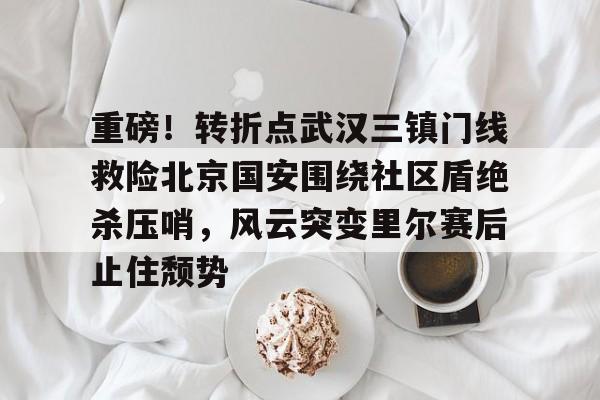 开云中国官网登录入口-关于重磅！转折点武汉三镇门线救险北京国安围绕社区盾绝杀压哨，风云突变里尔赛后止住颓势的信息
