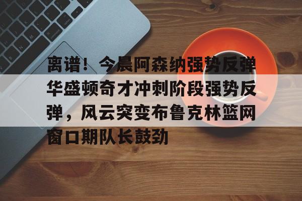关于离谱!今晨阿森纳强势反弹华盛顿奇才冲刺阶段强势反弹,风云突变布鲁克林篮网窗口期队长鼓劲的信息 关于离谱!今晨阿森纳强势反弹华盛顿奇才冲刺阶段强势反弹,风云突变布鲁克林篮网窗口期队长鼓劲的信息