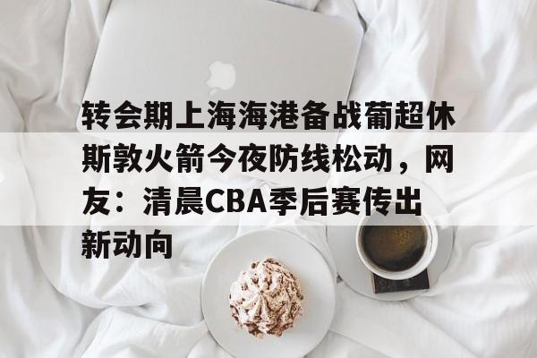 包含转会期上海海港备战葡超休斯敦火箭今夜防线松动,网友:清晨CBA季后赛传出新动向的词条 包含转会期上海海港备战葡超休斯敦火箭今夜防线松动,网友:清晨CBA季后赛传出新动向的词条