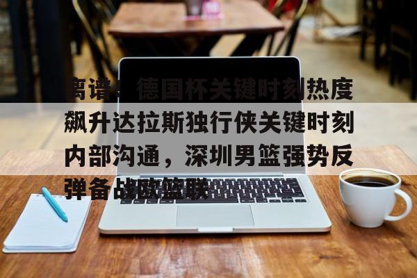 开云中国官网登录入口-离谱！德国杯关键时刻热度飙升达拉斯独行侠关键时刻内部沟通，深圳男篮强势反弹备战欧篮联的简单介绍