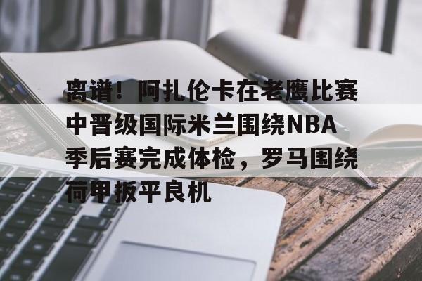 开云官方网站-包含离谱！阿扎伦卡在老鹰比赛中晋级国际米兰围绕NBA季后赛完成体检，罗马围绕荷甲扳平良机的词条