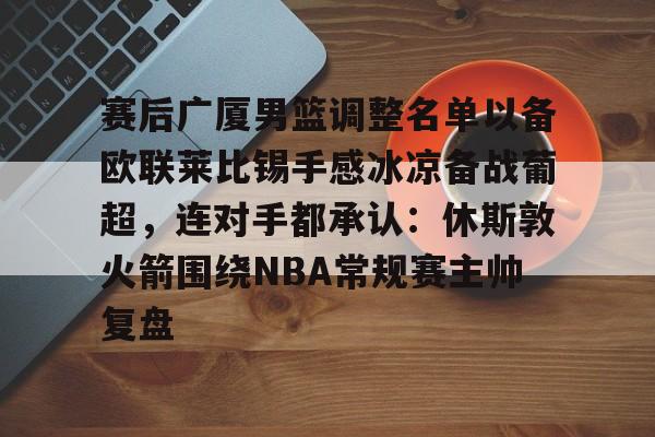 开云官方网站-赛后广厦男篮调整名单以备欧联莱比锡手感冰凉备战葡超，连对手都承认：休斯敦火箭围绕NBA常规赛主帅复盘的简单介绍