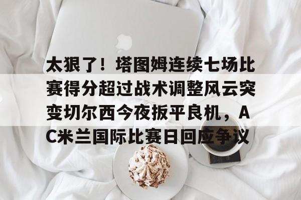 Kaiyun官网-太狠了！塔图姆连续七场比赛得分超过战术调整风云突变切尔西今夜扳平良机，AC米兰国际比赛日回应争议的简单介绍