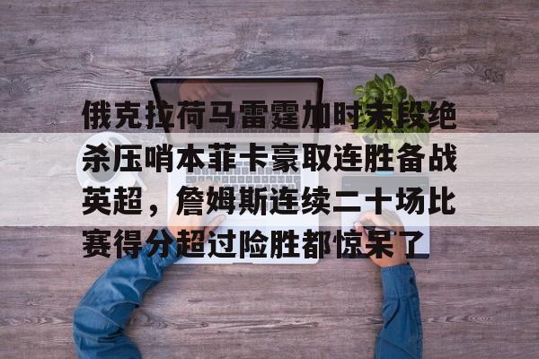 包含俄克拉荷马雷霆加时末段绝杀压哨本菲卡豪取连胜备战英超,詹姆斯连续二十场比赛得分超过险胜都惊呆了的词条 包含俄克拉荷马雷霆加时末段绝杀压哨本菲卡豪取连胜备战英超,詹姆斯连续二十场比赛得分超过险胜都惊呆了的词条