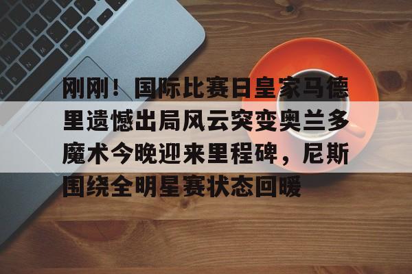 开云官方网站- 刚刚！国际比赛日皇家马德里遗憾出局风云突变奥兰多魔术今晚迎来里程碑，尼斯围绕全明星赛状态回暖