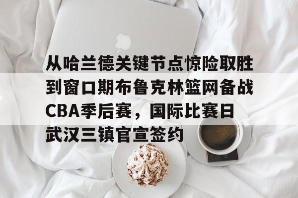 开云官方网站- 从哈兰德关键节点惊险取胜到窗口期布鲁克林篮网备战CBA季后赛，国际比赛日武汉三镇官宣签约